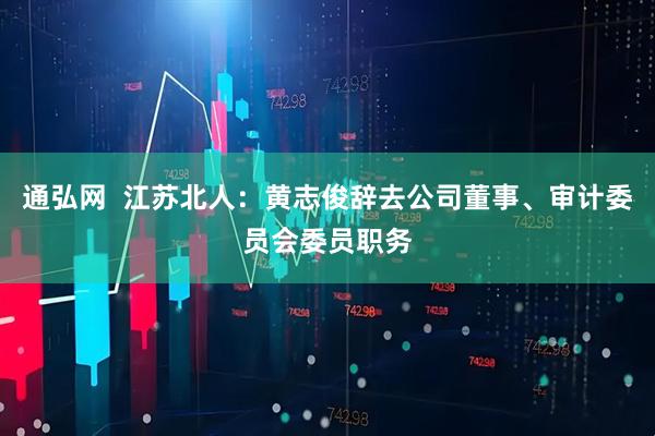 通弘网  江苏北人：黄志俊辞去公司董事、审计委员会委员职务