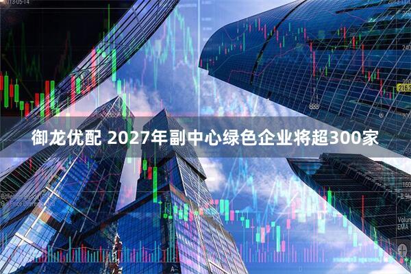 御龙优配 2027年副中心绿色企业将超300家
