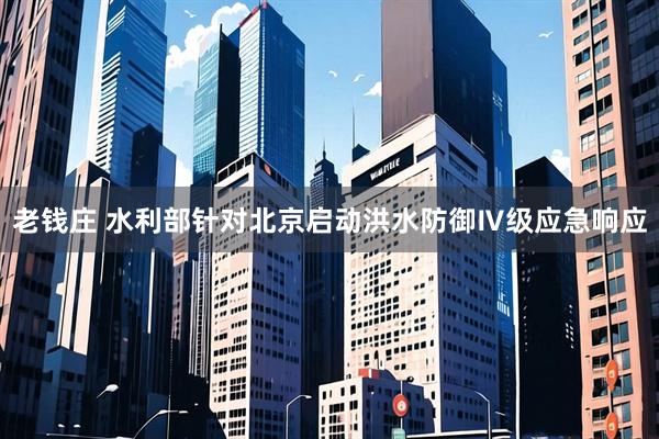 老钱庄 水利部针对北京启动洪水防御Ⅳ级应急响应