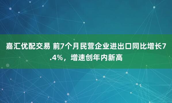 嘉汇优配交易 前7个月民营企业进出口同比增长7.4%，增速创年内新高
