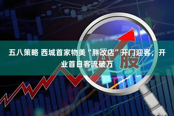 五八策略 西城首家物美“胖改店”开门迎客，开业首日客流破万