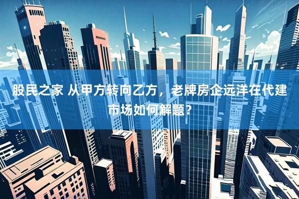 股民之家 从甲方转向乙方，老牌房企远洋在代建市场如何解题？