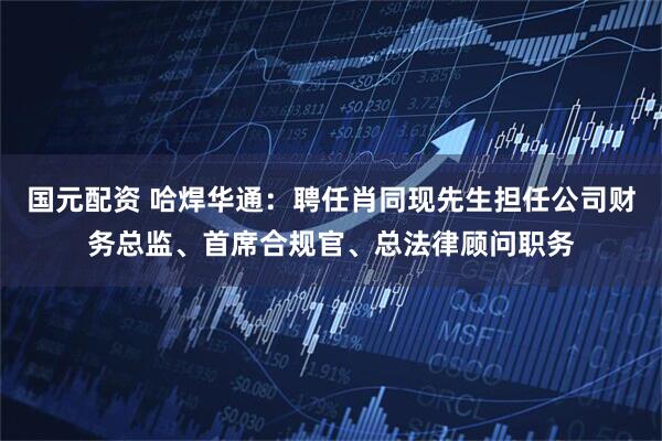 国元配资 哈焊华通：聘任肖同现先生担任公司财务总监、首席合规官、总法律顾问职务