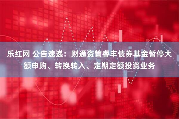 乐红网 公告速递：财通资管睿丰债券基金暂停大额申购、转换转入、定期定额投资业务