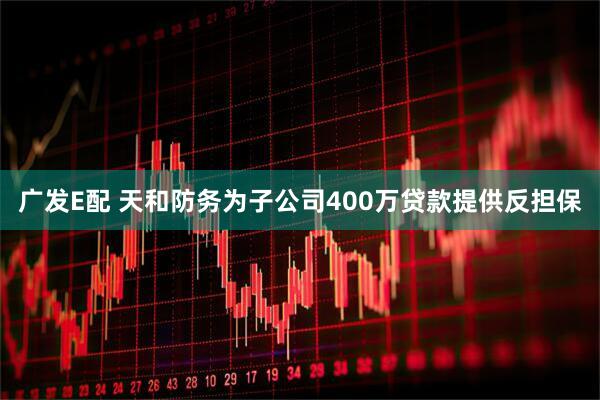 广发E配 天和防务为子公司400万贷款提供反担保