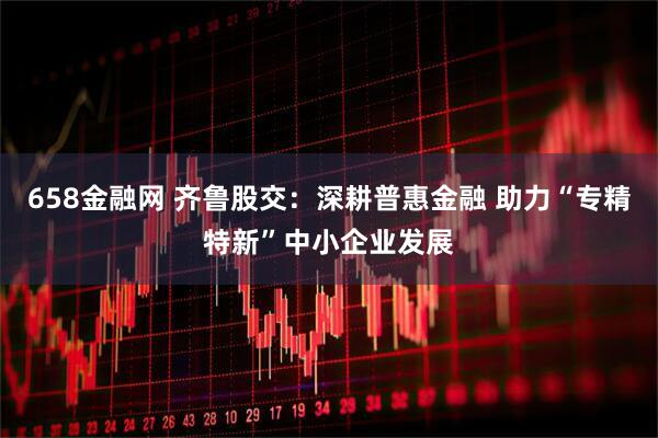 658金融网 齐鲁股交：深耕普惠金融 助力“专精特新”中小企业发展