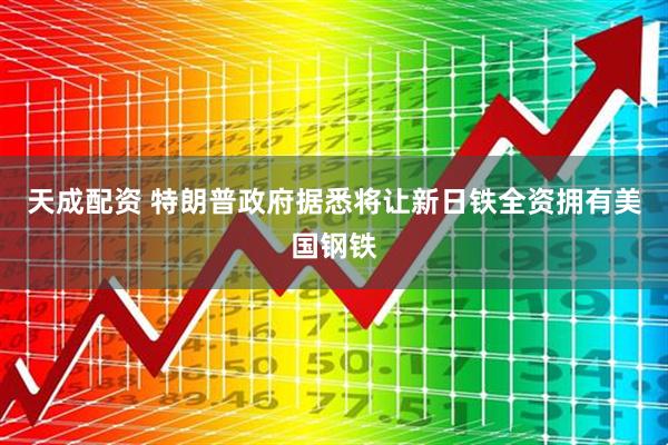 天成配资 特朗普政府据悉将让新日铁全资拥有美国钢铁