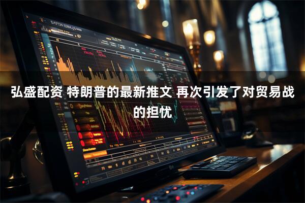 弘盛配资 特朗普的最新推文 再次引发了对贸易战的担忧